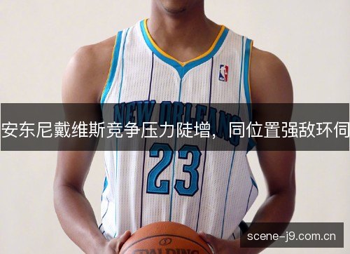 安东尼戴维斯竞争压力陡增,同位置强敌环伺 安东尼戴维斯竞争压力陡增,同位置强敌环伺