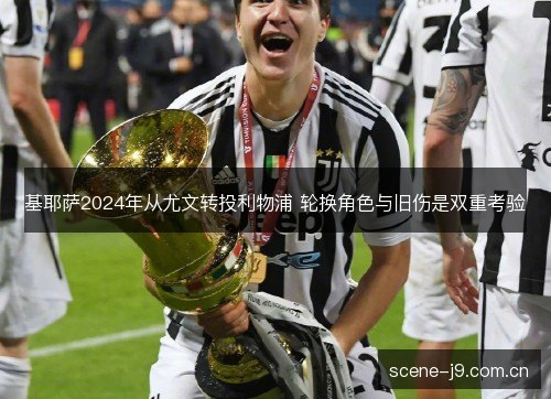 基耶萨2024年从尤文转投利物浦 轮换角色与旧伤是双重考验